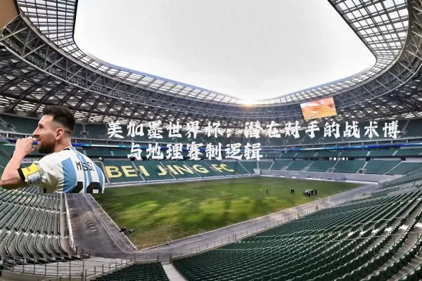 美加墨世界杯：潜在对手的战术博弈与地理赛制逻辑
