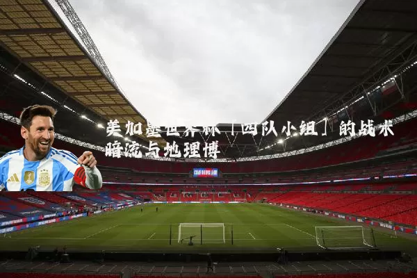 美加墨世界杯「四队小组」的战术暗流与地理博弈